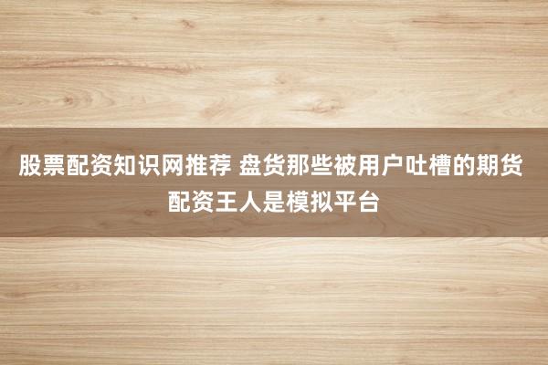 股票配资知识网推荐 盘货那些被用户吐槽的期货 配资王人是模拟平台
