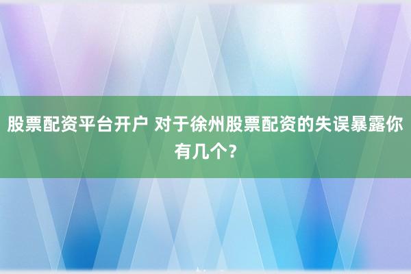 股票配资平台开户 对于徐州股票配资的失误暴露你有几个？