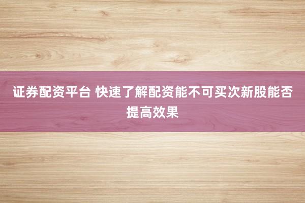 证券配资平台 快速了解配资能不可买次新股能否提高效果