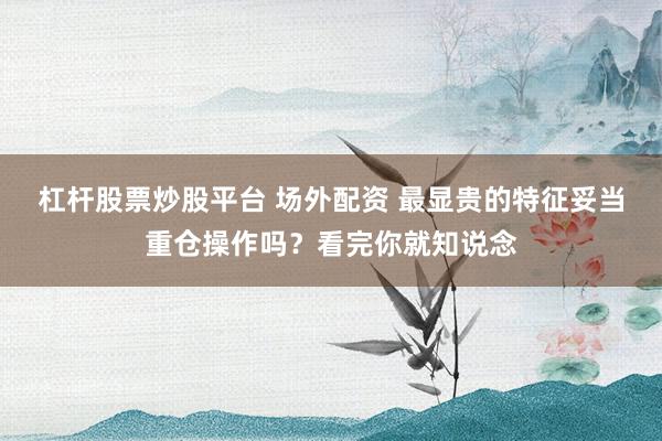 杠杆股票炒股平台 场外配资 最显贵的特征妥当重仓操作吗？看完你就知说念