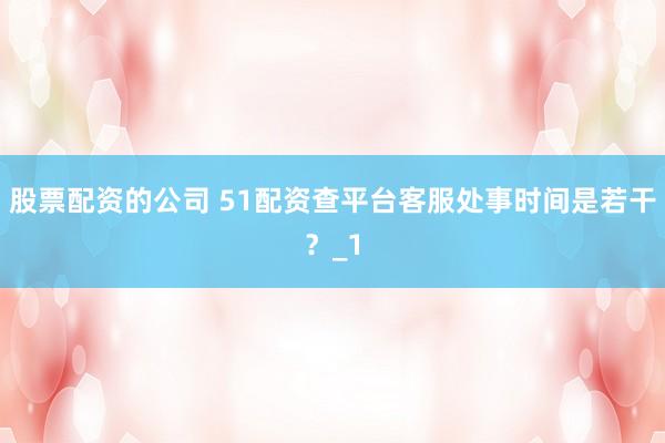 股票配资的公司 51配资查平台客服处事时间是若干？_1