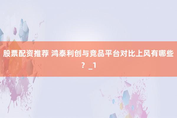 股票配资推荐 鸿泰利创与竞品平台对比上风有哪些？_1