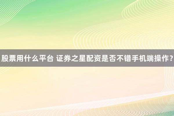 股票用什么平台 证券之星配资是否不错手机端操作？