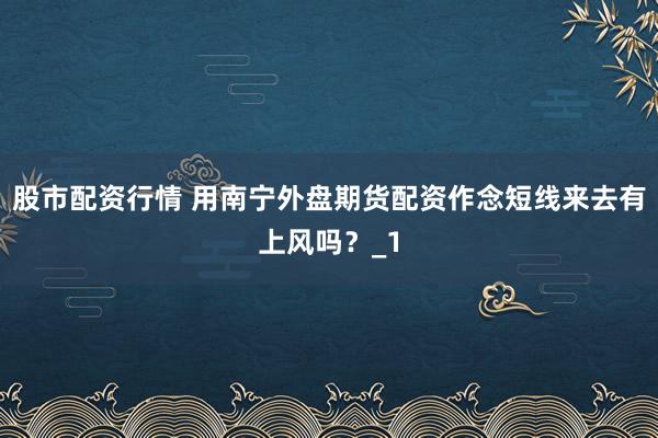 股市配资行情 用南宁外盘期货配资作念短线来去有上风吗？_1
