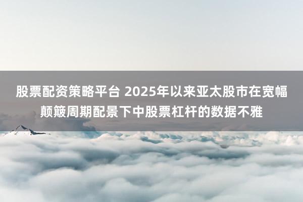 股票配资策略平台 2025年以来亚太股市在宽幅颠簸周期配景下中股票杠杆的数据不雅