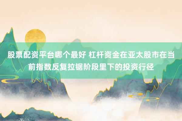 股票配资平台哪个最好 杠杆资金在亚太股市在当前指数反复拉锯阶段里下的投资行径