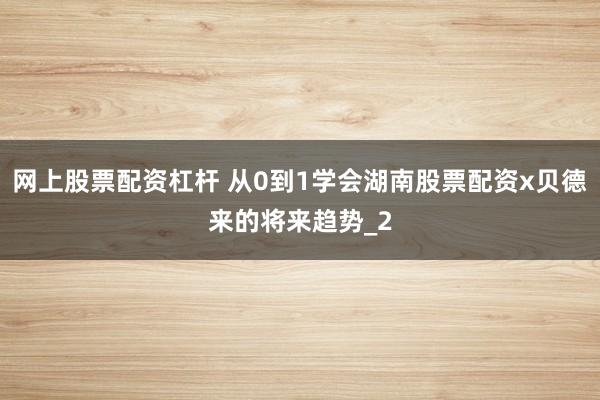 网上股票配资杠杆 从0到1学会湖南股票配资x贝德来的将来趋势_2