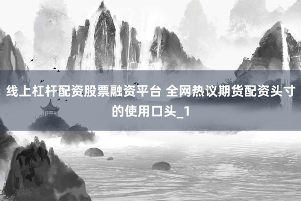 线上杠杆配资股票融资平台 全网热议期货配资头寸的使用口头_1