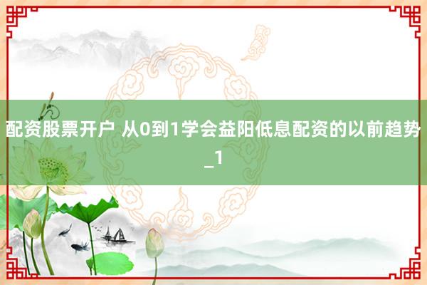 配资股票开户 从0到1学会益阳低息配资的以前趋势_1